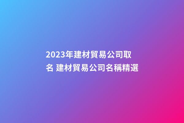 2023年建材貿易公司取名 建材貿易公司名稱精選-第1張-公司起名-玄機派